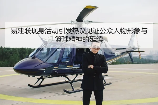 易建联现身活动引发热议见证公众人物形象与篮球精神的延续