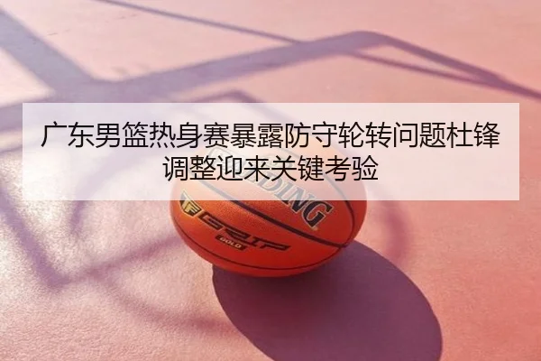 广东男篮热身赛暴露防守轮转问题杜锋调整迎来关键考验