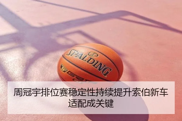 周冠宇排位赛稳定性持续提升索伯新车适配成关键