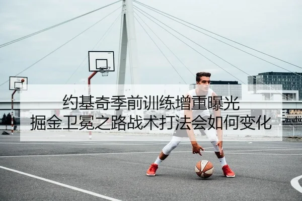 约基奇季前训练增重曝光 掘金卫冕之路战术打法会如何变化