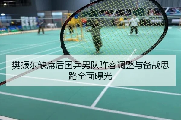 樊振东缺席后国乒男队阵容调整与备战思路全面曝光
